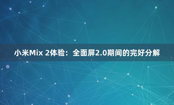 小米Mix 2体验：全面屏2.0期间的完好分解